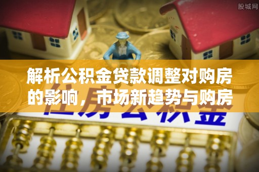 光复解析公积金贷款调整对购房的影响，市场新趋势与购房者策略