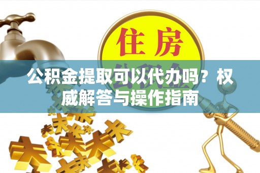 光复公积金提取可以代办吗？权威解答与操作指南