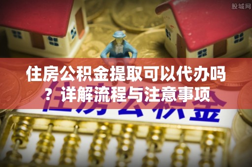 光复住房公积金提取可以代办吗？详解流程与注意事项