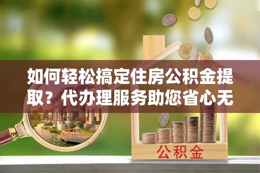 光复如何轻松搞定住房公积金提取？代办理服务助您省心无忧