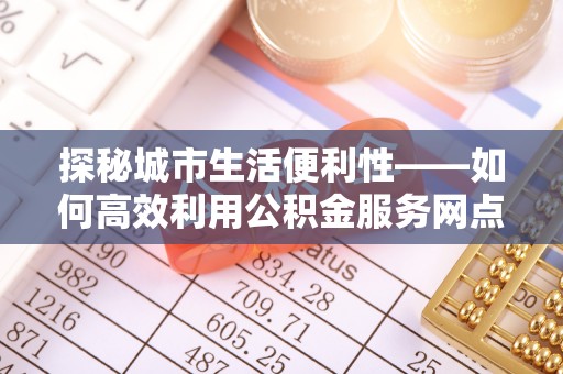 光复探秘城市生活便利性——如何高效利用公积金服务网点查询工具